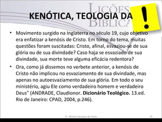 KENÓTICA, TEOLOGIA DA
• Movimento surgido na Inglaterra no século 19, cujo objetivo
era enfatizar a kenósis de Cristo. Em torno do tema, muitas
questões foram suscitadas: Cristo, afinal, esvaziou-se de sua
glória ou de sua divindade? Caso haja se esvaziado de sua
divindade, sua morte teve alguma eficácia redentora?
• Ora, como já dissemos no verbete anterior, a kenósis de
Cristo não implicou no esvaziamento de sua divindade, mas
apenas no autoesvaziamento de sua glória. Em todo o seu
ministério, agiu Ele como verdadeiro homem e verdadeiro
Deus" (ANDRADE, Claudionor. Dicionário Teológico. 13.ed.
Rio de Janeiro: CPAD, 2004, p.246).
Pr. Moisés Sampaio de Paula 25
 