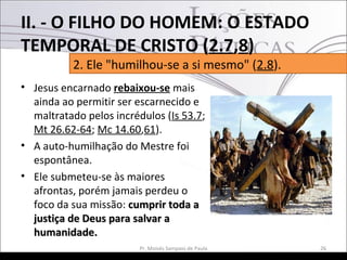 • Jesus encarnado rebaixou-se mais
ainda ao permitir ser escarnecido e
maltratado pelos incrédulos (Is 53.7;
Mt 26.62-64; Mc 14.60,61).
• A auto-humilhação do Mestre foi
espontânea.
• Ele submeteu-se às maiores
afrontas, porém jamais perdeu o
foco da sua missão: cumprir toda acumprir toda a
justiça de Deus para salvar ajustiça de Deus para salvar a
humanidade.humanidade.
26Pr. Moisés Sampaio de Paula
2. Ele "humilhou-se a si mesmo" (2.8).
II. - O FILHO DO HOMEM: O ESTADO
TEMPORAL DE CRISTO (2.7,8)
 