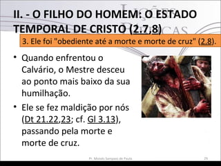 • Quando enfrentou o
Calvário, o Mestre desceu
ao ponto mais baixo da sua
humilhação.
• Ele se fez maldição por nós
(Dt 21.22,23; cf. Gl 3.13),
passando pela morte e
morte de cruz.
29Pr. Moisés Sampaio de Paula
3. Ele foi "obediente até a morte e morte de cruz" (2.8).
II. - O FILHO DO HOMEM: O ESTADO
TEMPORAL DE CRISTO (2.7,8)
 
