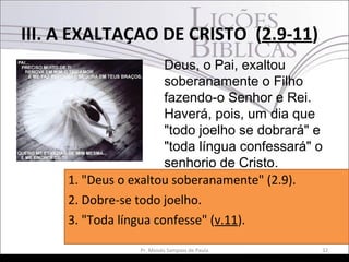 III. A EXALTAÇAO DE CRISTO (2.9-11)
32Pr. Moisés Sampaio de Paula
Deus, o Pai, exaltou
soberanamente o Filho
fazendo-o Senhor e Rei.
Haverá, pois, um dia que
"todo joelho se dobrará" e
"toda língua confessará" o
senhorio de Cristo.
1. "Deus o exaltou soberanamente" (2.9).
2. Dobre-se todo joelho.
3. "Toda língua confesse" (v.11).
 