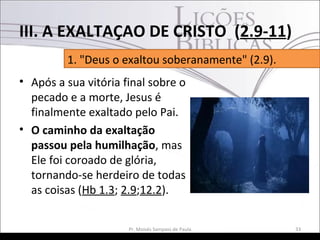 • Após a sua vitória final sobre o
pecado e a morte, Jesus é
finalmente exaltado pelo Pai.
• O caminho da exaltação
passou pela humilhação, mas
Ele foi coroado de glória,
tornando-se herdeiro de todas
as coisas (Hb 1.3; 2.9;12.2).
33Pr. Moisés Sampaio de Paula
1. "Deus o exaltou soberanamente" (2.9).
III. A EXALTAÇAO DE CRISTO (2.9-11)
 