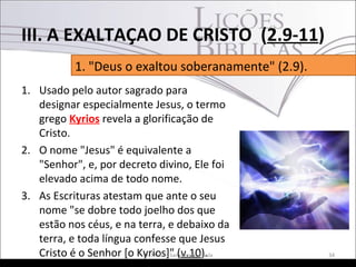 1. Usado pelo autor sagrado para
designar especialmente Jesus, o termo
grego Kyrios revela a glorificação de
Cristo.
2. O nome "Jesus" é equivalente a
"Senhor", e, por decreto divino, Ele foi
elevado acima de todo nome.
3. As Escrituras atestam que ante o seu
nome "se dobre todo joelho dos que
estão nos céus, e na terra, e debaixo da
terra, e toda língua confesse que Jesus
Cristo é o Senhor [o Kyrios]" (v.10). 34Pr. Moisés Sampaio de Paula
1. "Deus o exaltou soberanamente" (2.9).
III. A EXALTAÇAO DE CRISTO (2.9-11)
 