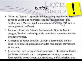 kurios
• "O termo 'Senhor' representa o vocábulo grego kurios, bem
como os vocábulos hebraicos Adonai (que significa 'meu
Senhor, meu Mestre, aquEle a quem pertenço') e Yahweh (o
nome pessoal de Deus).
• Para as culturas do Oriente Próximo e do Oriente Médio
antigos, 'Senhor' atribuía grande reverência quando aplicado
aos governantes.
• As nações ao redor de Israel usavam o termo para indicar
seus reis e deuses, pois a maioria dos reis pagãos afirmavam-
se deuses.
• Esse termo, pois, representava adoração e obediência. Kurios
podia ser usado no trato com pessoas comuns, como uma
forma polida de tratamento. Entretanto, a Bíblia declara quePr. Moisés Sampaio de Paula 35
 
