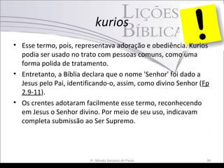 kurios
• Esse termo, pois, representava adoração e obediência. Kurios
podia ser usado no trato com pessoas comuns, como uma
forma polida de tratamento.
• Entretanto, a Bíblia declara que o nome 'Senhor' foi dado a
Jesus pelo Pai, identificando-o, assim, como divino Senhor (Fp
2.9-11).
• Os crentes adotaram facilmente esse termo, reconhecendo
em Jesus o Senhor divino. Por meio de seu uso, indicavam
completa submissão ao Ser Supremo.
Pr. Moisés Sampaio de Paula 36
 