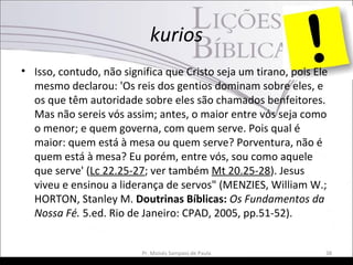 kurios
• Isso, contudo, não significa que Cristo seja um tirano, pois Ele
mesmo declarou: 'Os reis dos gentios dominam sobre eles, e
os que têm autoridade sobre eles são chamados benfeitores.
Mas não sereis vós assim; antes, o maior entre vós seja como
o menor; e quem governa, com quem serve. Pois qual é
maior: quem está à mesa ou quem serve? Porventura, não é
quem está à mesa? Eu porém, entre vós, sou como aquele
que serve' (Lc 22.25-27; ver também Mt 20.25-28). Jesus
viveu e ensinou a liderança de servos" (MENZIES, William W.;
HORTON, Stanley M. Doutrinas Bíblicas: Os Fundamentos da
Nossa Fé. 5.ed. Rio de Janeiro: CPAD, 2005, pp.51-52).
Pr. Moisés Sampaio de Paula 38
 