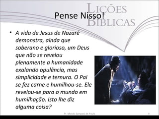 Pense Nisso!
• A vida de Jesus de Nazaré
demonstra, ainda que
soberano e glorioso, um Deus
que não se revelou
plenamente a humanidade
exalando opulência, mas
simplicidade e ternura. O Pai
se fez carne e humilhou-se. Ele
revelou-se para o mundo em
humilhação. Isto lhe diz
alguma coisa?
Pr. Moisés Sampaio de Paula 4
 