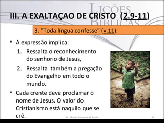 • A expressão implica:
1. Ressalta o reconhecimento
do senhorio de Jesus,
2. Ressalta também a pregação
do Evangelho em todo o
mundo.
• Cada crente deve proclamar o
nome de Jesus. O valor do
Cristianismo está naquilo que se
crê. 40Pr. Moisés Sampaio de Paula
3. "Toda língua confesse" (v.11).
III. A EXALTAÇAO DE CRISTO (2.9-11)
 