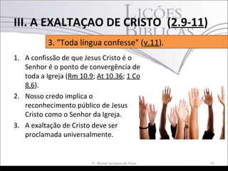 1. A confissão de que Jesus Cristo é o
Senhor é o ponto de convergência de
toda a Igreja (Rm 10.9; At 10.36; 1 Co
8.6).
2. Nosso credo implica o
reconhecimento público de Jesus
Cristo como o Senhor da Igreja.
3. A exaltação de Cristo deve ser
proclamada universalmente.
41Pr. Moisés Sampaio de Paula
3. "Toda língua confesse" (v.11).
III. A EXALTAÇAO DE CRISTO (2.9-11)
 
