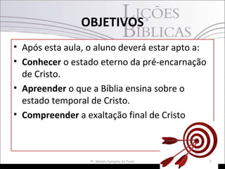 OBJETIVOS
• Após esta aula, o aluno deverá estar apto a:
• Conhecer o estado eterno da pré-encarnação
de Cristo.
• Apreender o que a Bíblia ensina sobre o
estado temporal de Cristo.
• Compreender a exaltação final de Cristo
5Pr. Moisés Sampaio de Paula
 