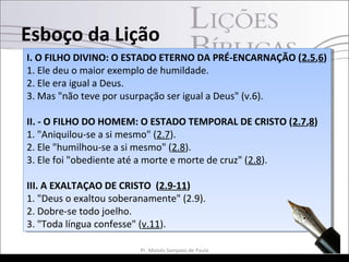 I. O FILHO DIVINO: O ESTADO ETERNO DA PRÉ-ENCARNAÇÃO (2.5,6)
1. Ele deu o maior exemplo de humildade.
2. Ele era igual a Deus.
3. Mas "não teve por usurpação ser igual a Deus" (v.6).
II. - O FILHO DO HOMEM: O ESTADO TEMPORAL DE CRISTO (2.7,8)
1. "Aniquilou-se a si mesmo" (2.7).
2. Ele "humilhou-se a si mesmo" (2.8).
3. Ele foi "obediente até a morte e morte de cruz" (2.8).
III. A EXALTAÇAO DE CRISTO (2.9-11)
1. "Deus o exaltou soberanamente" (2.9).
2. Dobre-se todo joelho.
3. "Toda língua confesse" (v.11).
I. O FILHO DIVINO: O ESTADO ETERNO DA PRÉ-ENCARNAÇÃO (2.5,6)
1. Ele deu o maior exemplo de humildade.
2. Ele era igual a Deus.
3. Mas "não teve por usurpação ser igual a Deus" (v.6).
II. - O FILHO DO HOMEM: O ESTADO TEMPORAL DE CRISTO (2.7,8)
1. "Aniquilou-se a si mesmo" (2.7).
2. Ele "humilhou-se a si mesmo" (2.8).
3. Ele foi "obediente até a morte e morte de cruz" (2.8).
III. A EXALTAÇAO DE CRISTO (2.9-11)
1. "Deus o exaltou soberanamente" (2.9).
2. Dobre-se todo joelho.
3. "Toda língua confesse" (v.11).
Esboço da Lição
8Pr. Moisés Sampaio de Paula
 