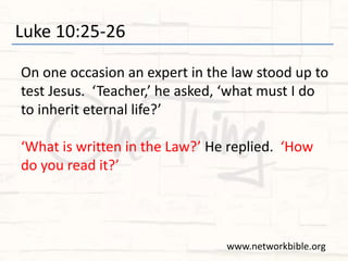 Luke 10:25-26
On one occasion an expert in the law stood up to
test Jesus. ‘Teacher,’ he asked, ‘what must I do
to inherit eternal life?’
‘What is written in the Law?’ He replied. ‘How
do you read it?’
www.networkbible.org
 