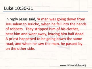 Luke 10:30-31
In reply Jesus said, ‘A man was going down from
Jerusalem to Jericho, when he fell into the hands
of robbers. They stripped him of his clothes,
beat him and went away, leaving him half dead.
A priest happened to be going down the same
road, and when he saw the man, he passed by
on the other side.
www.networkbible.org
 
