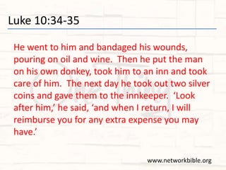 Luke 10:34-35
He went to him and bandaged his wounds,
pouring on oil and wine. Then he put the man
on his own donkey, took him to an inn and took
care of him. The next day he took out two silver
coins and gave them to the innkeeper. ‘Look
after him,’ he said, ‘and when I return, I will
reimburse you for any extra expense you may
have.’
www.networkbible.org
 