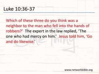 Luke 10:36-37
Which of these three do you think was a
neighbor to the man who fell into the hands of
robbers?’ The expert in the law replied, ‘The
one who had mercy on him.’ Jesus told him, ‘Go
and do likewise.’
www.networkbible.org
 