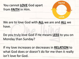 We are to love God with ALL we are and ALL we
have.
Do you truly love God if He means LESS to you on
Monday than Sunday?
If my love increases or decreases in RELATION to
what God does or doesn’t do for me then it really
isn’t love for God.
You cannot LOVE God apart
from FAITH in Him.
 