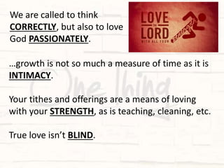 …growth is not so much a measure of time as it is
INTIMACY.
Your tithes and offerings are a means of loving
with your STRENGTH, as is teaching, cleaning, etc.
True love isn’t BLIND.
We are called to think
CORRECTLY, but also to love
God PASSIONATELY.
 
