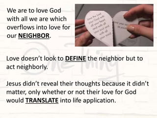 Love doesn’t look to DEFINE the neighbor but to
act neighborly.
Jesus didn’t reveal their thoughts because it didn’t
matter, only whether or not their love for God
would TRANSLATE into life application.
We are to love God
with all we are which
overflows into love for
our NEIGHBOR.
 