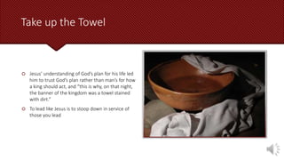 Take up the Towel
 Jesus’ understanding of God’s plan for his life led
him to trust God’s plan rather than man’s for how
a king should act, and “this is why, on that night,
the banner of the kingdom was a towel stained
with dirt.”
 To lead like Jesus is to stoop down in service of
those you lead
 