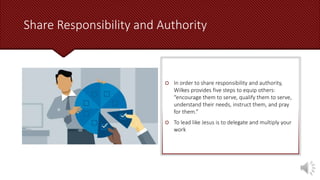 Share Responsibility and Authority
 In order to share responsibility and authority,
Wilkes provides five steps to equip others:
“encourage them to serve, qualify them to serve,
understand their needs, instruct them, and pray
for them.”
 To lead like Jesus is to delegate and multiply your
work
 