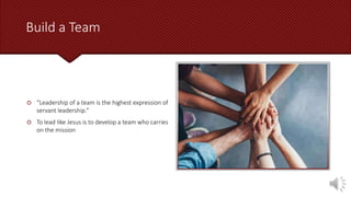 Build a Team
 “Leadership of a team is the highest expression of
servant leadership.”
 To lead like Jesus is to develop a team who carries
on the mission
 