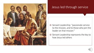 Jesus led through service
 Servant Leadership: “passionate service
to the mission, and to those who join the
leader on that mission.”
 Servant Leadership represents the key to
how Jesus led others
 