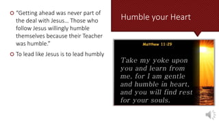 Humble your Heart
 “Getting ahead was never part of
the deal with Jesus… Those who
follow Jesus willingly humble
themselves because their Teacher
was humble.”
 To lead like Jesus is to lead humbly
 
