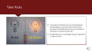 Take Risks
 “Coworkers and those over you should observe
the willingness in you to risk your place at the
corporate head table because of your confidence
that God is in control of your life.”
 To lead like Jesus is to willingly risk your reputation
in order to serve
 