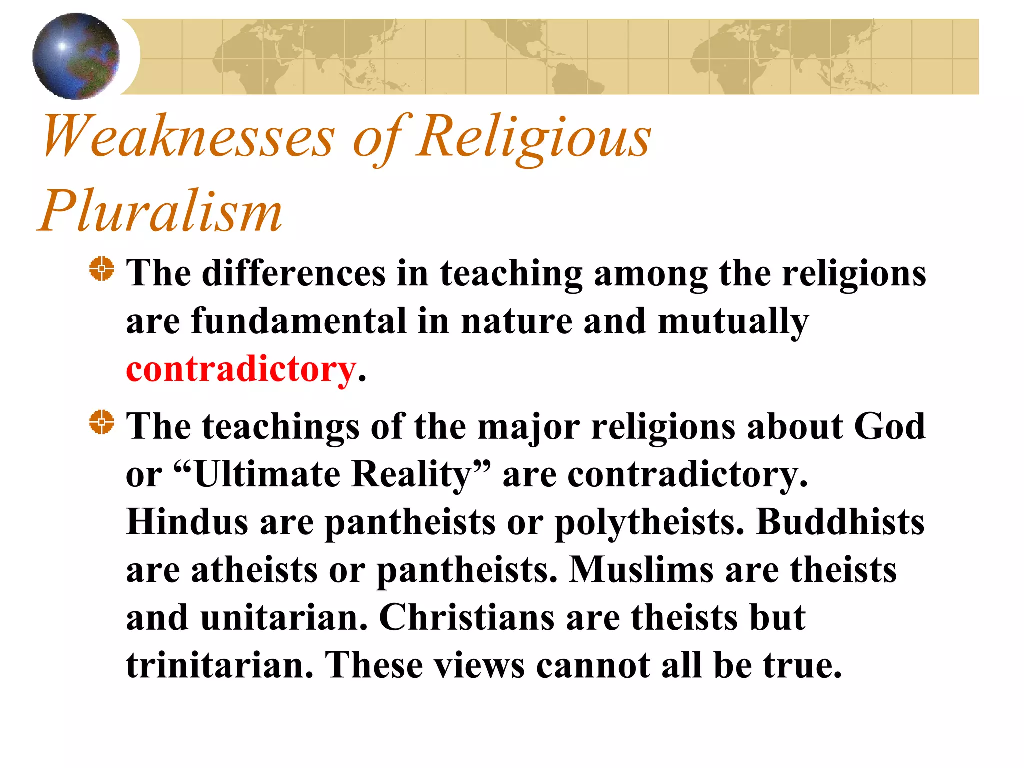 Weaknesses of Religious
Pluralism
   The differences in teaching among the religions
   are fundamental in nature and mutually
   contradictory.
   The teachings of the major religions about God
   or “Ultimate Reality” are contradictory.
   Hindus are pantheists or polytheists. Buddhists
   are atheists or pantheists. Muslims are theists
   and unitarian. Christians are theists but
   trinitarian. These views cannot all be true.
 