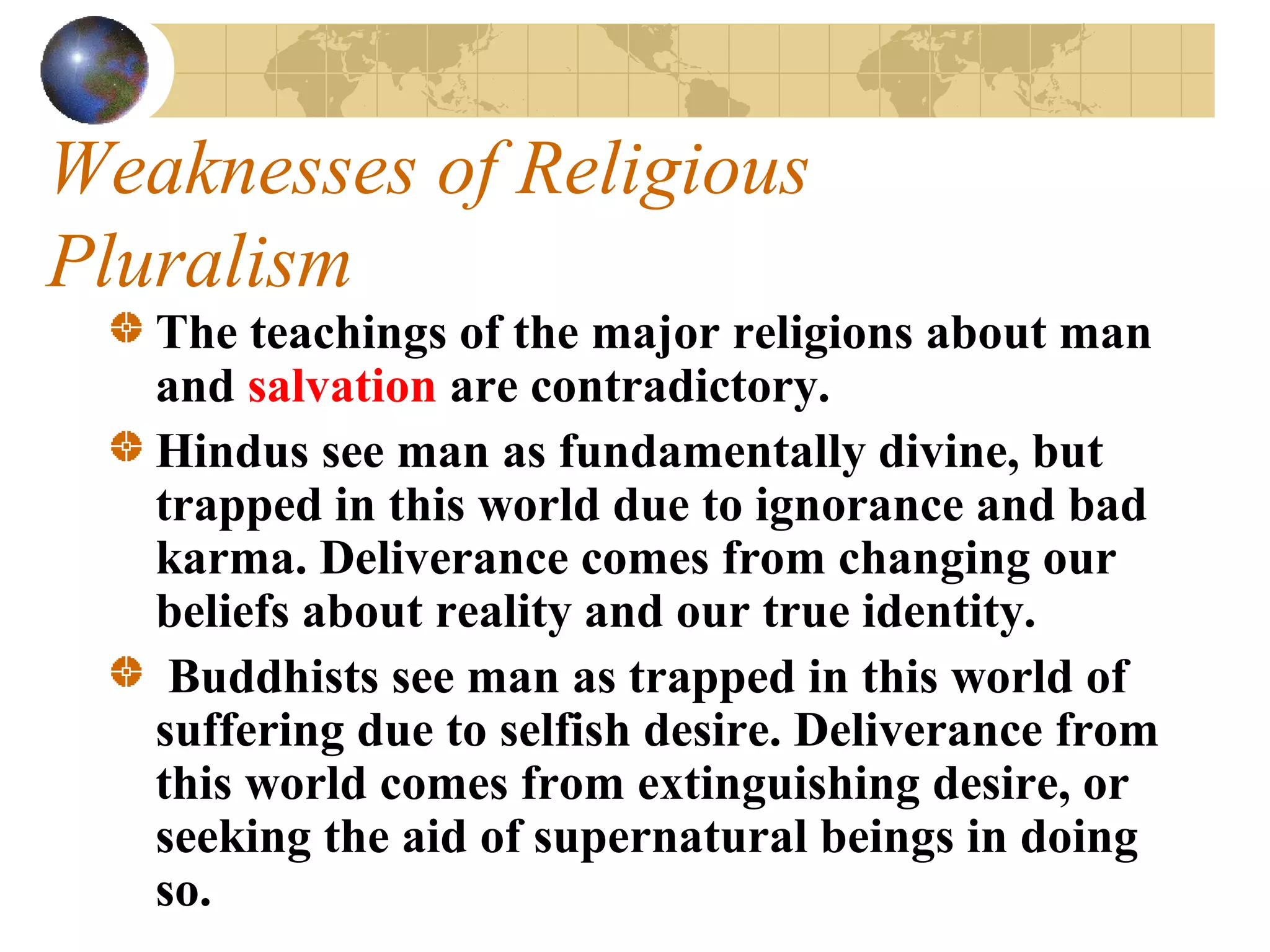 Weaknesses of Religious
Pluralism
   The teachings of the major religions about man
   and salvation are contradictory.
   Hindus see man as fundamentally divine, but
   trapped in this world due to ignorance and bad
   karma. Deliverance comes from changing our
   beliefs about reality and our true identity.
    Buddhists see man as trapped in this world of
   suffering due to selfish desire. Deliverance from
   this world comes from extinguishing desire, or
   seeking the aid of supernatural beings in doing
   so.
 