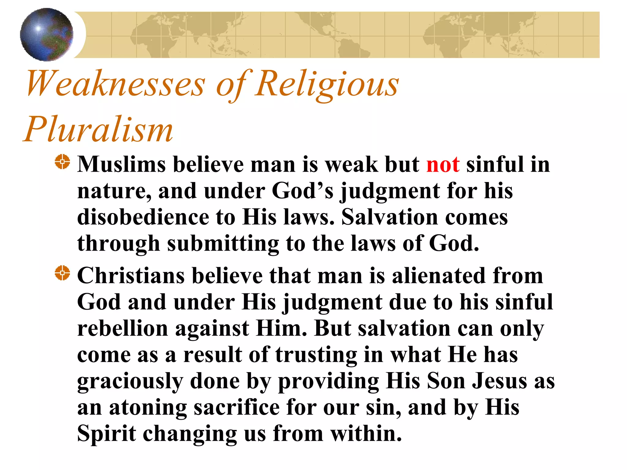 Weaknesses of Religious
Pluralism
   Muslims believe man is weak but not sinful in
   nature, and under God’s judgment for his
   disobedience to His laws. Salvation comes
   through submitting to the laws of God.
   Christians believe that man is alienated from
   God and under His judgment due to his sinful
   rebellion against Him. But salvation can only
   come as a result of trusting in what He has
   graciously done by providing His Son Jesus as
   an atoning sacrifice for our sin, and by His
   Spirit changing us from within.
 