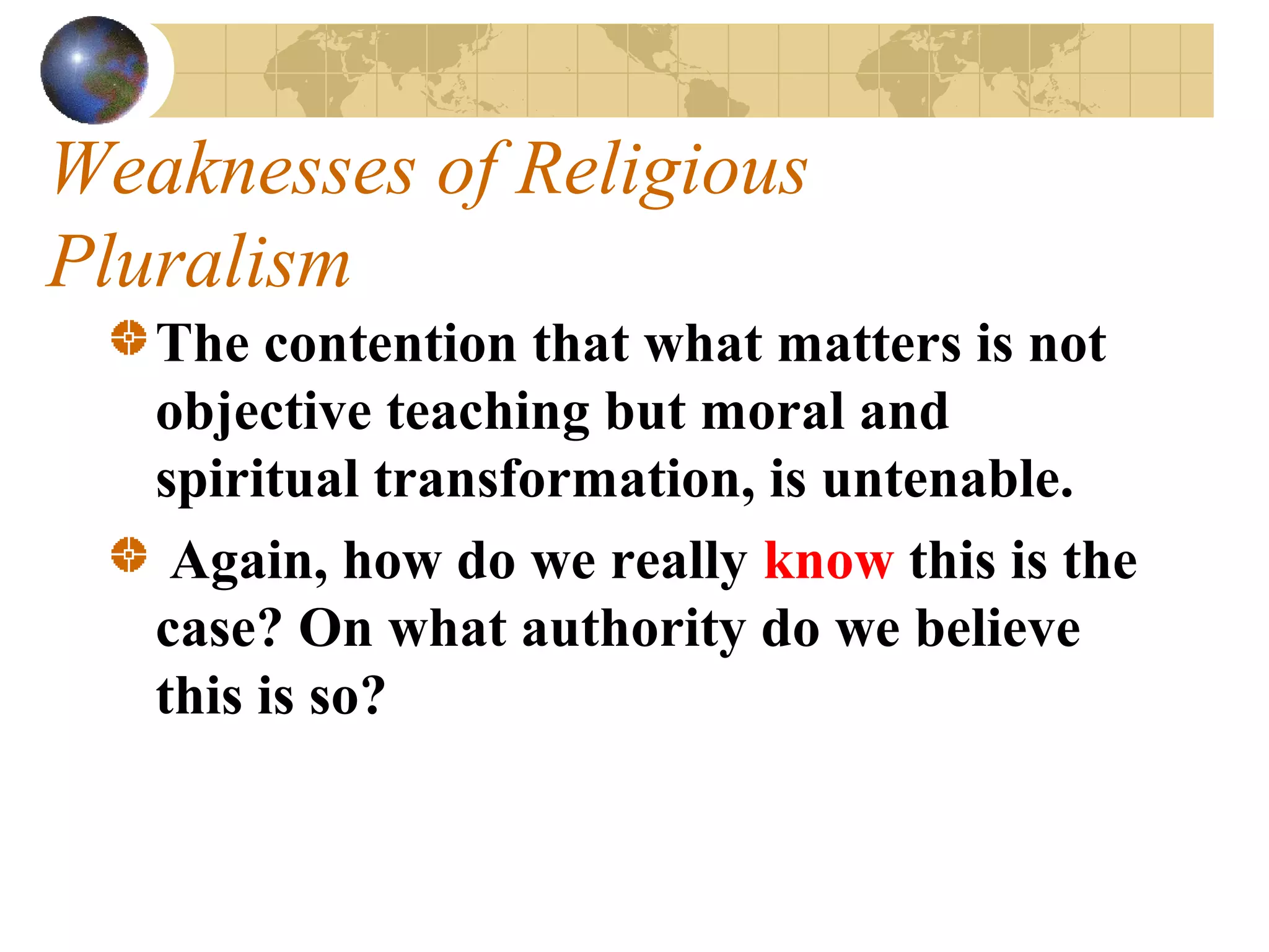 Weaknesses of Religious
Pluralism
   The contention that what matters is not
   objective teaching but moral and
   spiritual transformation, is untenable.
    Again, how do we really know this is the
   case? On what authority do we believe
   this is so?
 