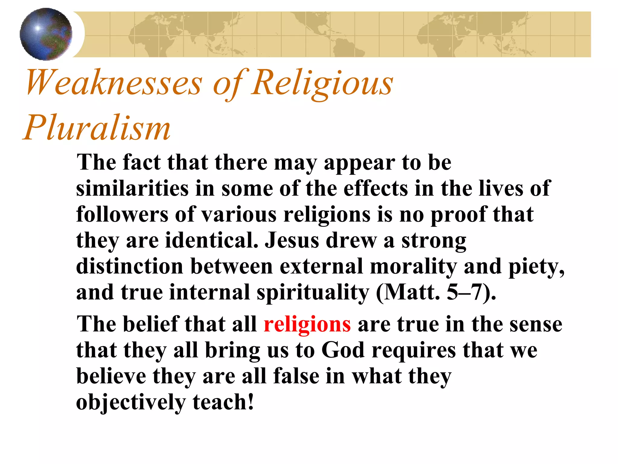 Weaknesses of Religious
Pluralism
   The fact that there may appear to be
   similarities in some of the effects in the lives of
   followers of various religions is no proof that
   they are identical. Jesus drew a strong
   distinction between external morality and piety,
   and true internal spirituality (Matt. 5–7).
   The belief that all religions are true in the sense
   that they all bring us to God requires that we
   believe they are all false in what they
   objectively teach!
 