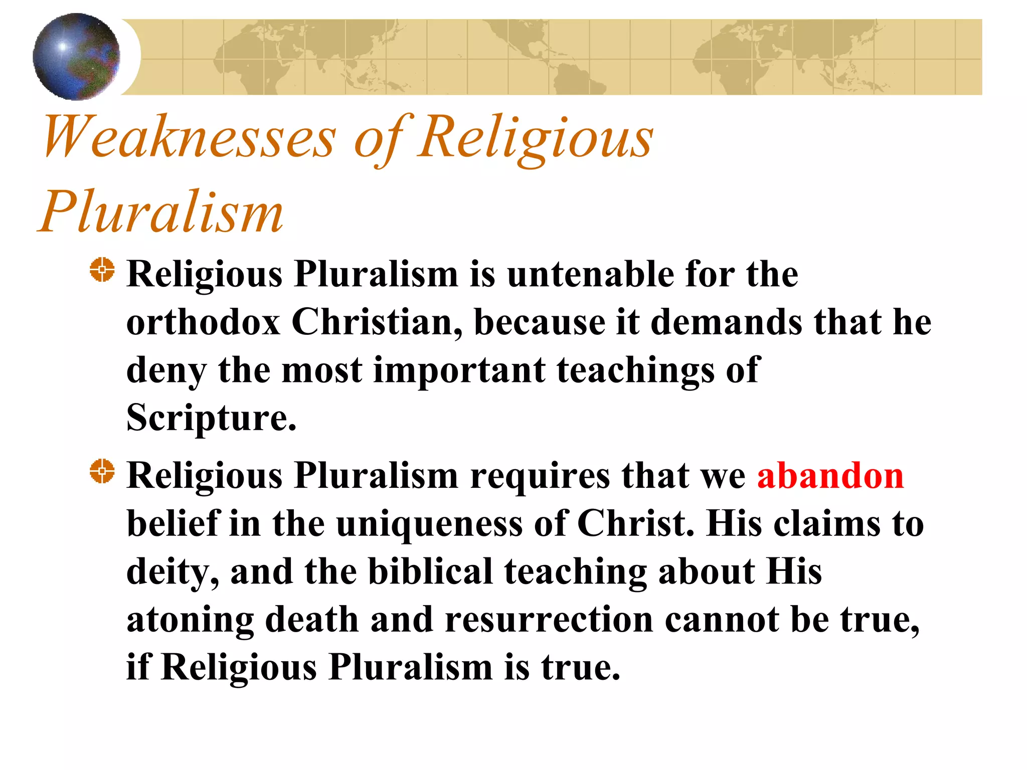 Weaknesses of Religious
Pluralism
   Religious Pluralism is untenable for the
   orthodox Christian, because it demands that he
   deny the most important teachings of
   Scripture. 
   Religious Pluralism requires that we abandon
   belief in the uniqueness of Christ. His claims to
   deity, and the biblical teaching about His
   atoning death and resurrection cannot be true,
   if Religious Pluralism is true.
 