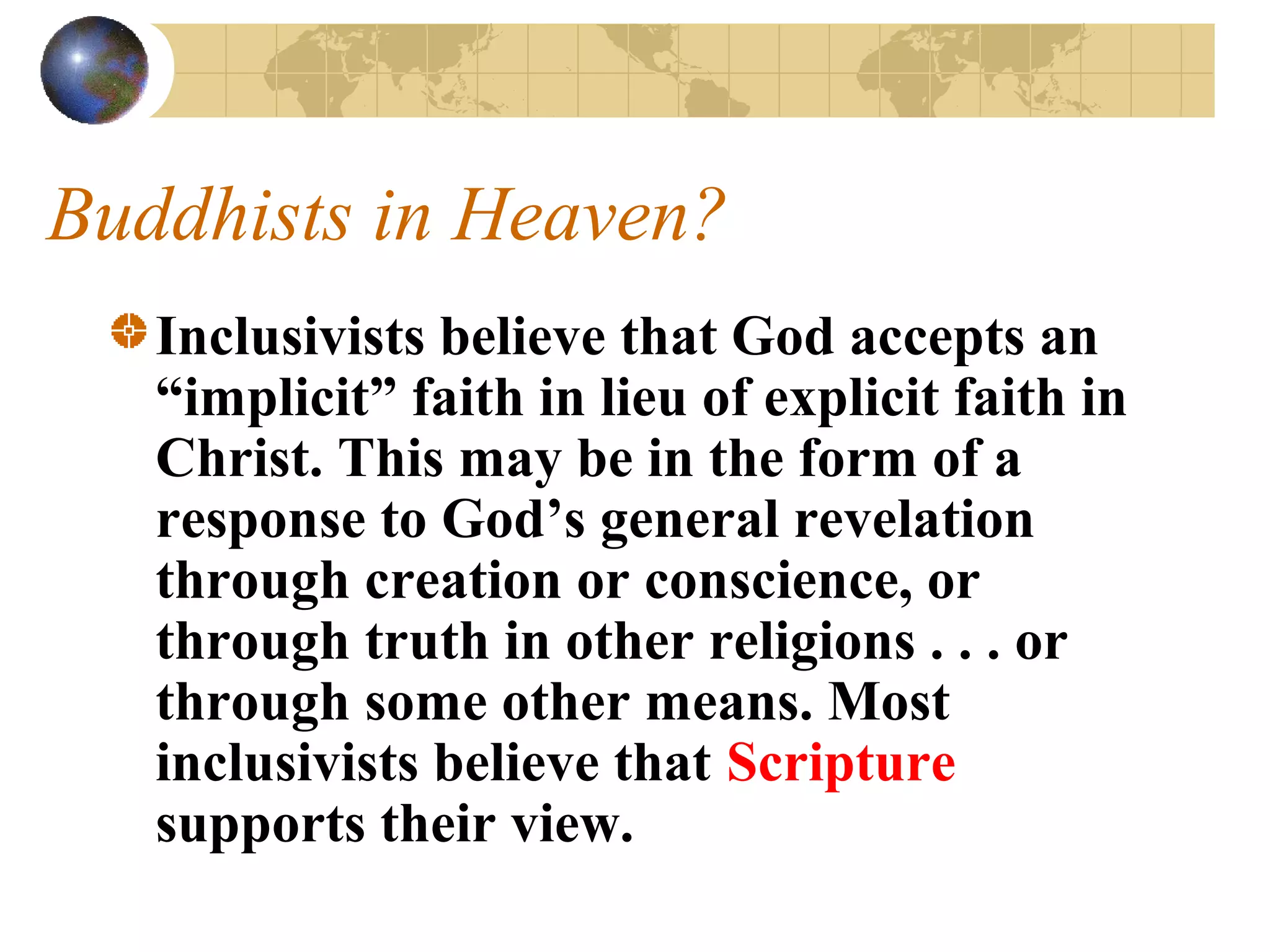 Buddhists in Heaven?
   Inclusivists believe that God accepts an
   “implicit” faith in lieu of explicit faith in
   Christ. This may be in the form of a
   response to God’s general revelation
   through creation or conscience, or
   through truth in other religions . . . or
   through some other means. Most
   inclusivists believe that Scripture
   supports their view.
 