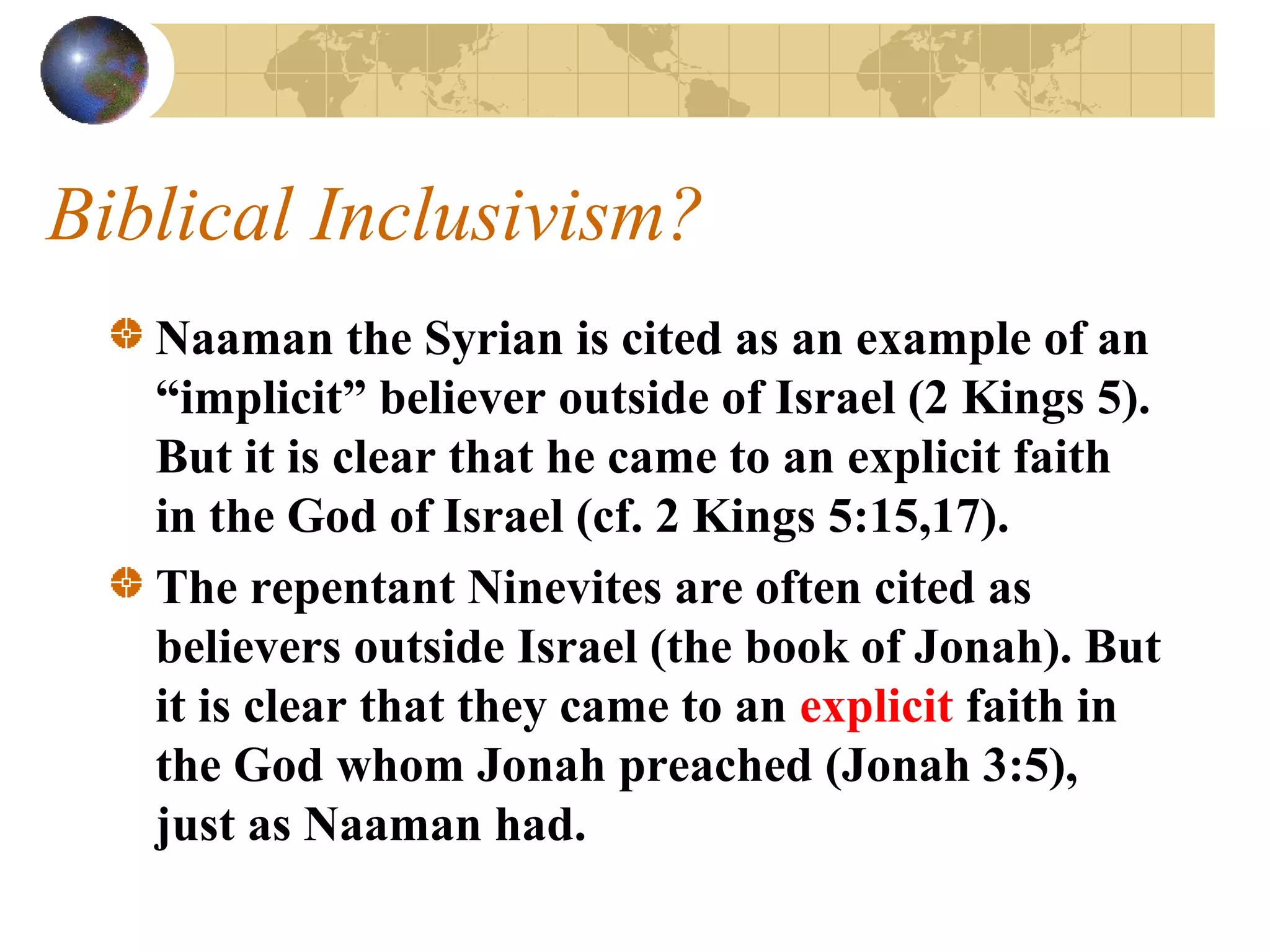 Biblical Inclusivism?
   Naaman the Syrian is cited as an example of an
   “implicit” believer outside of Israel (2 Kings 5).
   But it is clear that he came to an explicit faith
   in the God of Israel (cf. 2 Kings 5:15,17).
   The repentant Ninevites are often cited as
   believers outside Israel (the book of Jonah). But
   it is clear that they came to an explicit faith in
   the God whom Jonah preached (Jonah 3:5),
   just as Naaman had.
 