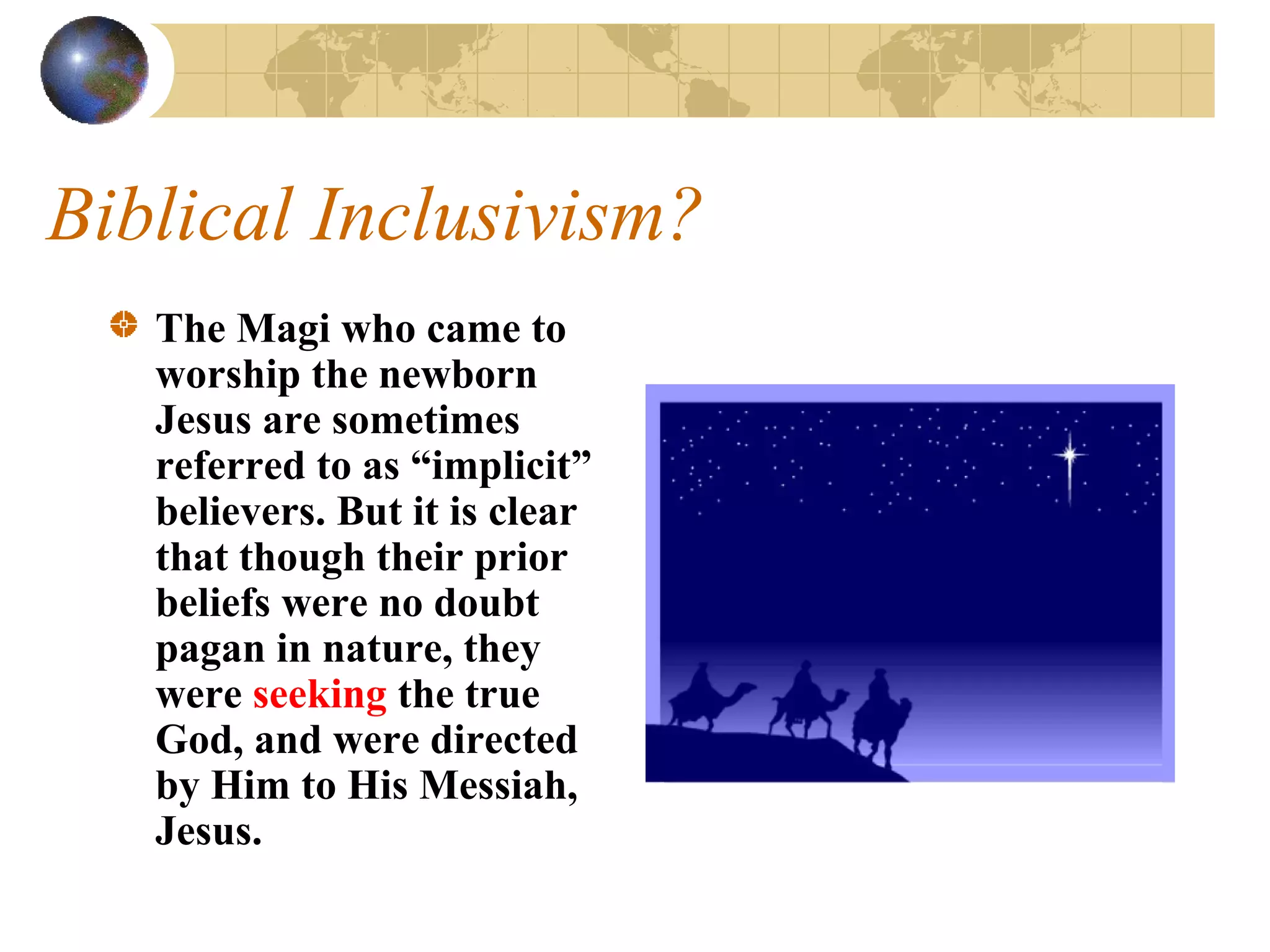 Biblical Inclusivism?
   The Magi who came to
   worship the newborn
   Jesus are sometimes
   referred to as “implicit”
   believers. But it is clear
   that though their prior
   beliefs were no doubt
   pagan in nature, they
   were seeking the true
   God, and were directed
   by Him to His Messiah,
   Jesus.
 