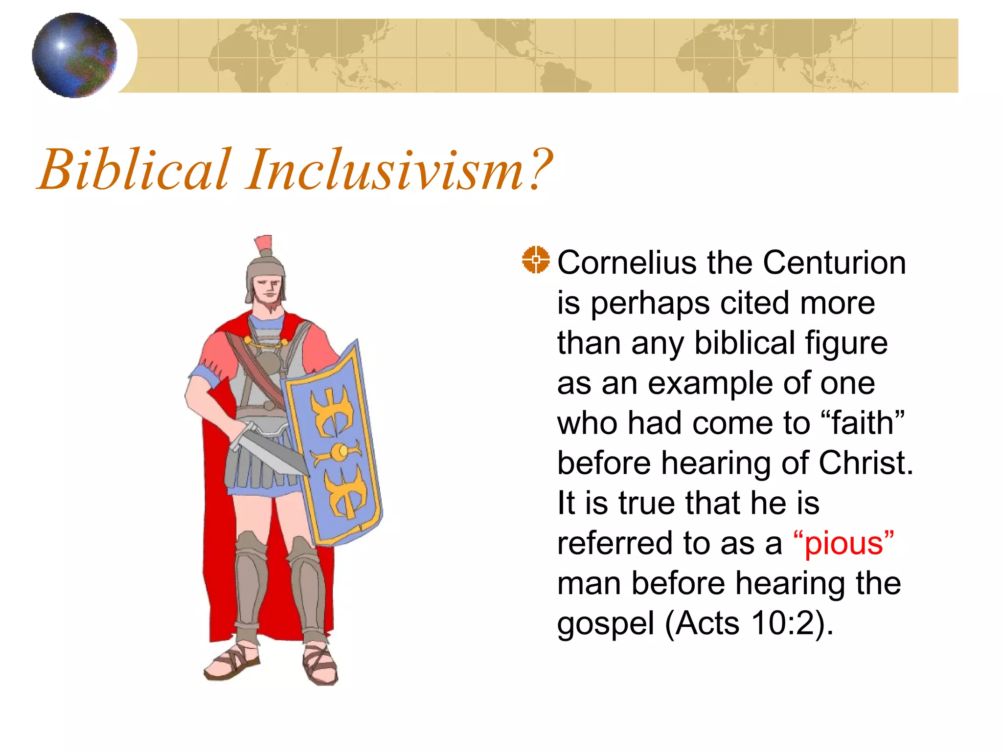 Biblical Inclusivism?
                        Cornelius the Centurion
                        is perhaps cited more
                        than any biblical figure
                        as an example of one
                        who had come to “faith”
                        before hearing of Christ.
                        It is true that he is
                        referred to as a “pious”
                        man before hearing the
                        gospel (Acts 10:2).
 