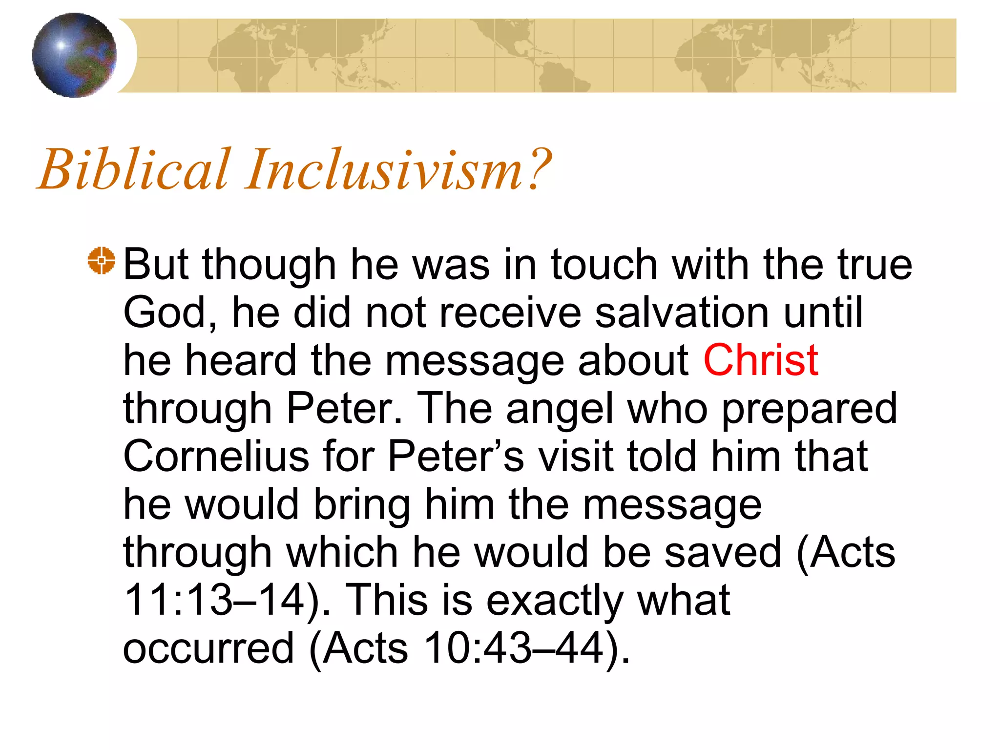Biblical Inclusivism?
   But though he was in touch with the true
   God, he did not receive salvation until
   he heard the message about Christ
   through Peter. The angel who prepared
   Cornelius for Peter’s visit told him that
   he would bring him the message
   through which he would be saved (Acts
   11:13–14). This is exactly what
   occurred (Acts 10:43–44).
 