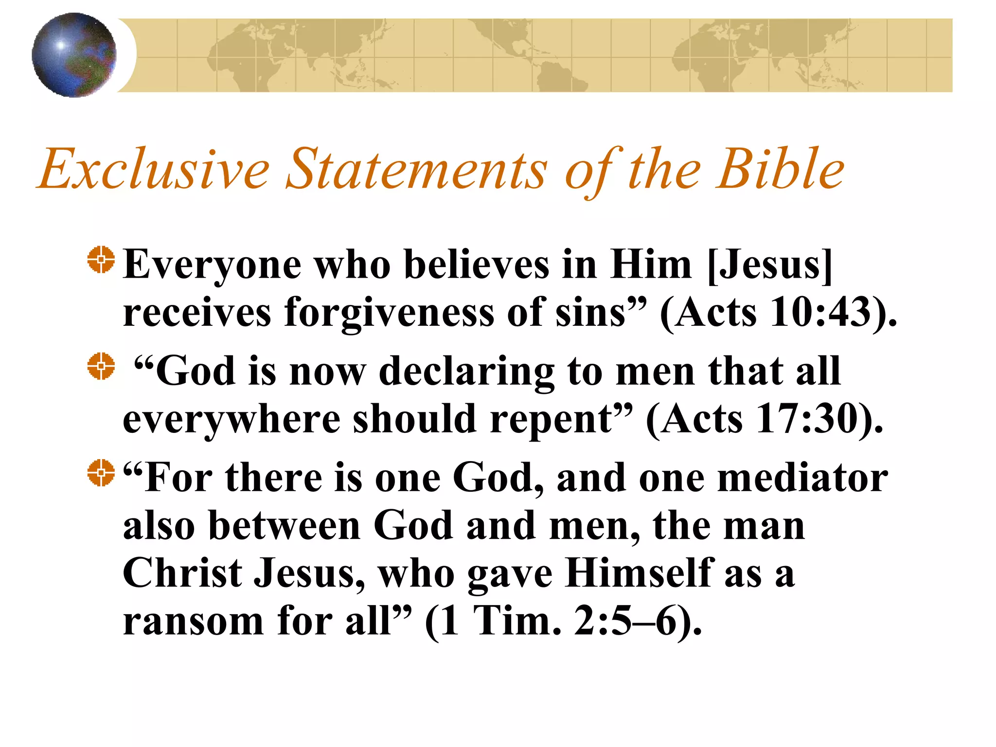 Exclusive Statements of the Bible
   Everyone who believes in Him [Jesus]
   receives forgiveness of sins” (Acts 10:43).
    “God is now declaring to men that all
   everywhere should repent” (Acts 17:30).
   “For there is one God, and one mediator
   also between God and men, the man
   Christ Jesus, who gave Himself as a
   ransom for all” (1 Tim. 2:5–6).
 
