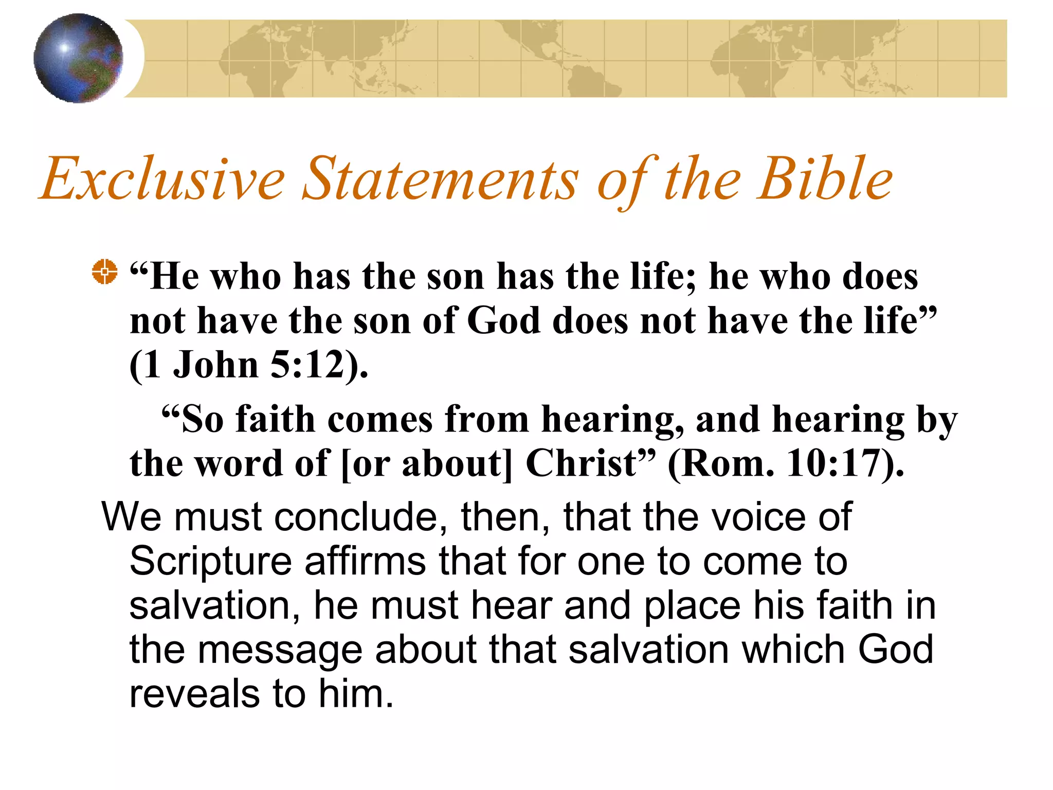 Exclusive Statements of the Bible
   “He who has the son has the life; he who does
   not have the son of God does not have the life”
   (1 John 5:12).
     “So faith comes from hearing, and hearing by
   the word of [or about] Christ” (Rom. 10:17).
  We must conclude, then, that the voice of
   Scripture affirms that for one to come to
   salvation, he must hear and place his faith in
   the message about that salvation which God
   reveals to him.
 