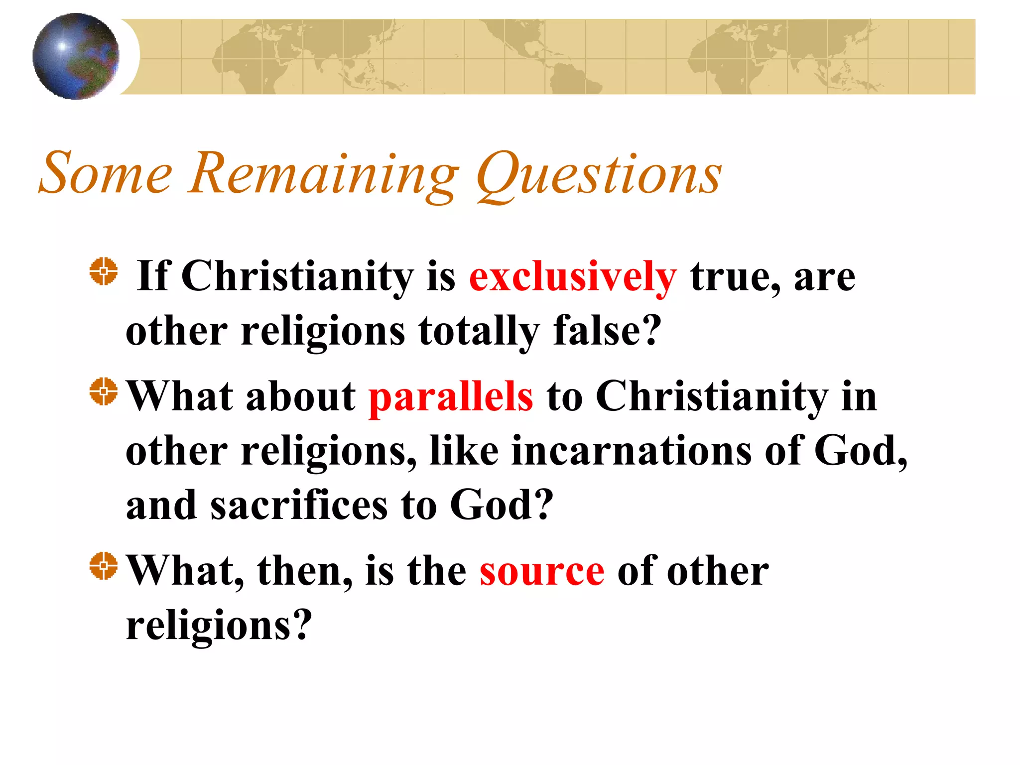 Some Remaining Questions
    If Christianity is exclusively true, are
   other religions totally false?
   What about parallels to Christianity in
   other religions, like incarnations of God,
   and sacrifices to God?
   What, then, is the source of other
   religions?
 