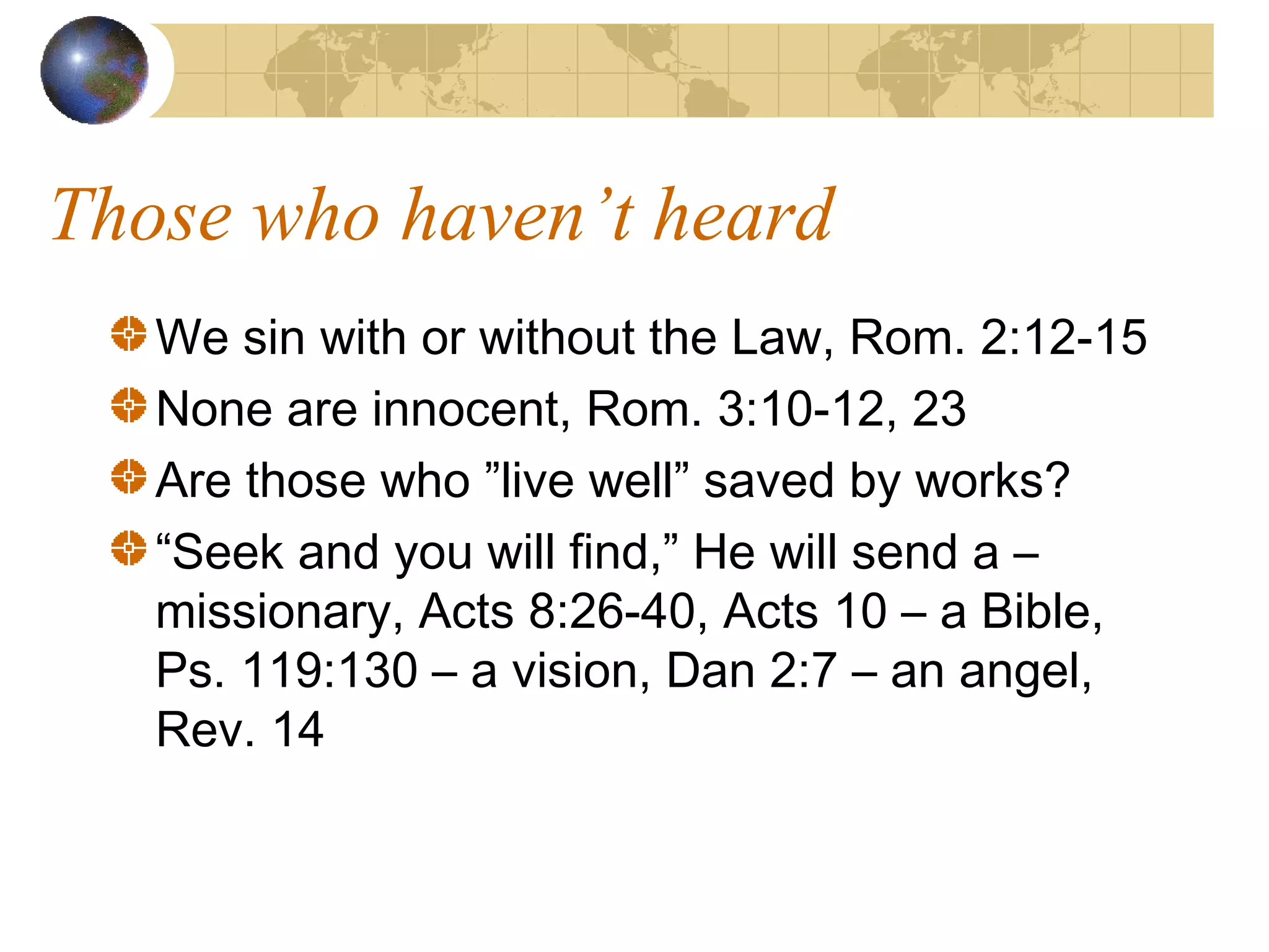 Those who haven’t heard
   We sin with or without the Law, Rom. 2:12-15
   None are innocent, Rom. 3:10-12, 23
   Are those who ”live well” saved by works?
   “Seek and you will find,” He will send a –
   missionary, Acts 8:26-40, Acts 10 – a Bible,
   Ps. 119:130 – a vision, Dan 2:7 – an angel,
   Rev. 14
 