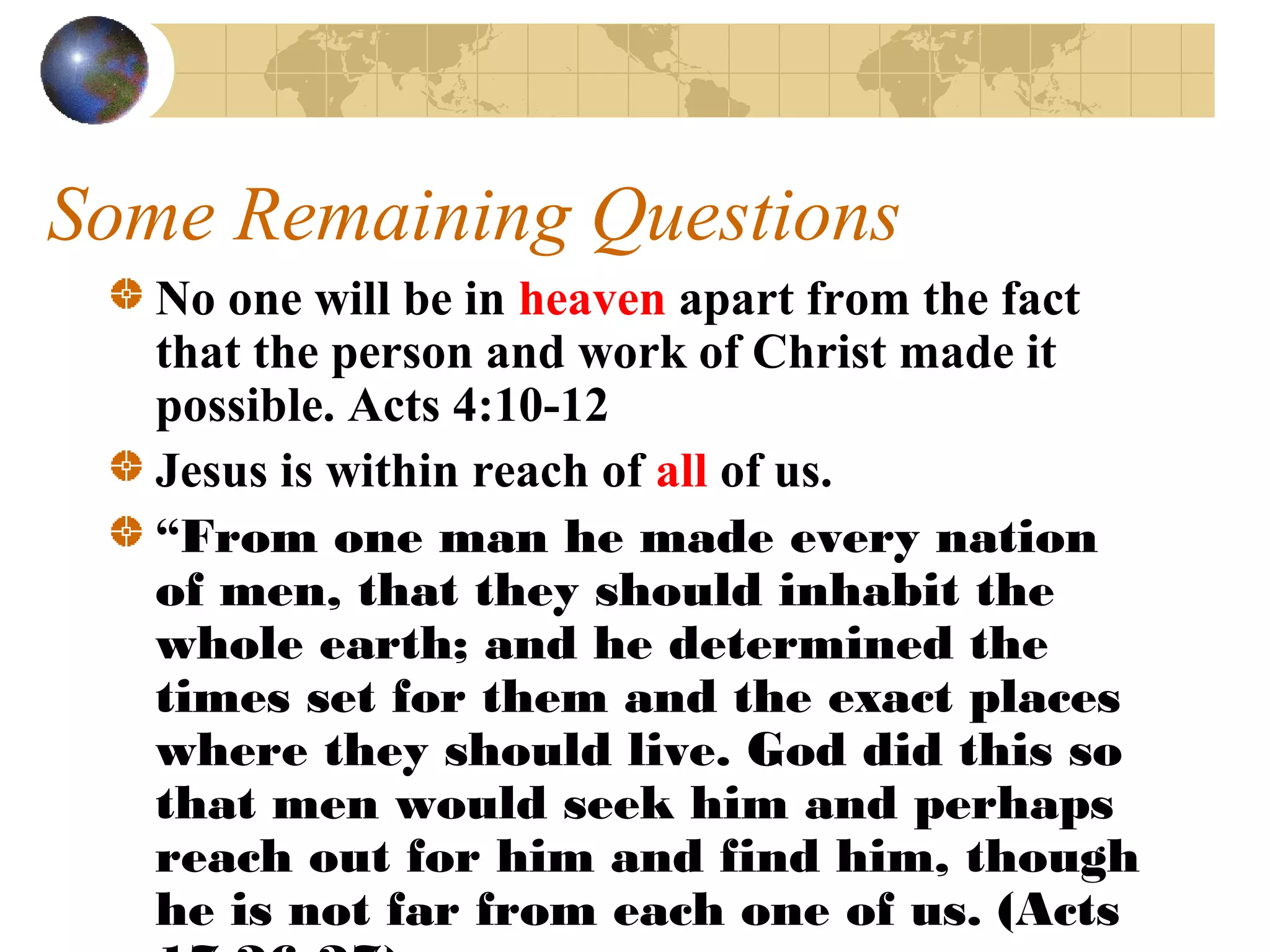 Some Remaining Questions
   No one will be in heaven apart from the fact
   that the person and work of Christ made it
   possible. Acts 4:10-12
   Jesus is within reach of all of us.
   “From one man he made every nation
   of men, that they should inhabit the
   whole earth; and he determined the
   times set for them and the exact places
   where they should live. God did this so
   that men would seek him and perhaps
   reach out for him and find him, though
   he is not far from each one of us. (Acts
 