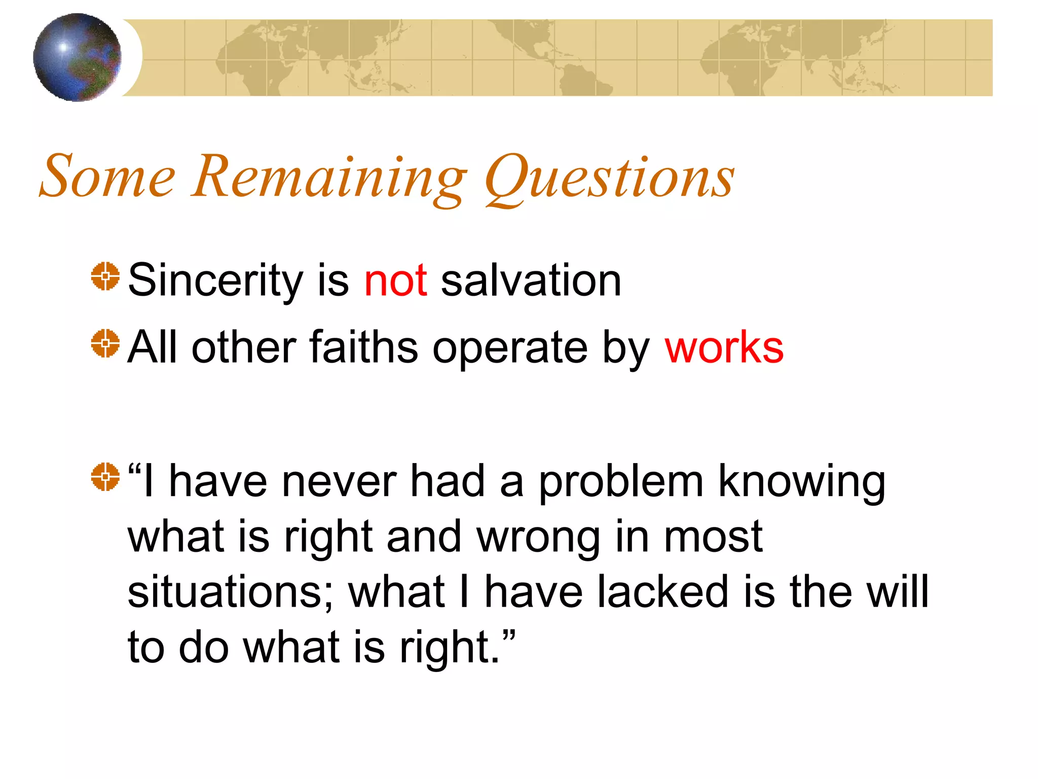 Some Remaining Questions
   Sincerity is not salvation
   All other faiths operate by works

   “I have never had a problem knowing
   what is right and wrong in most
   situations; what I have lacked is the will
   to do what is right.”
 