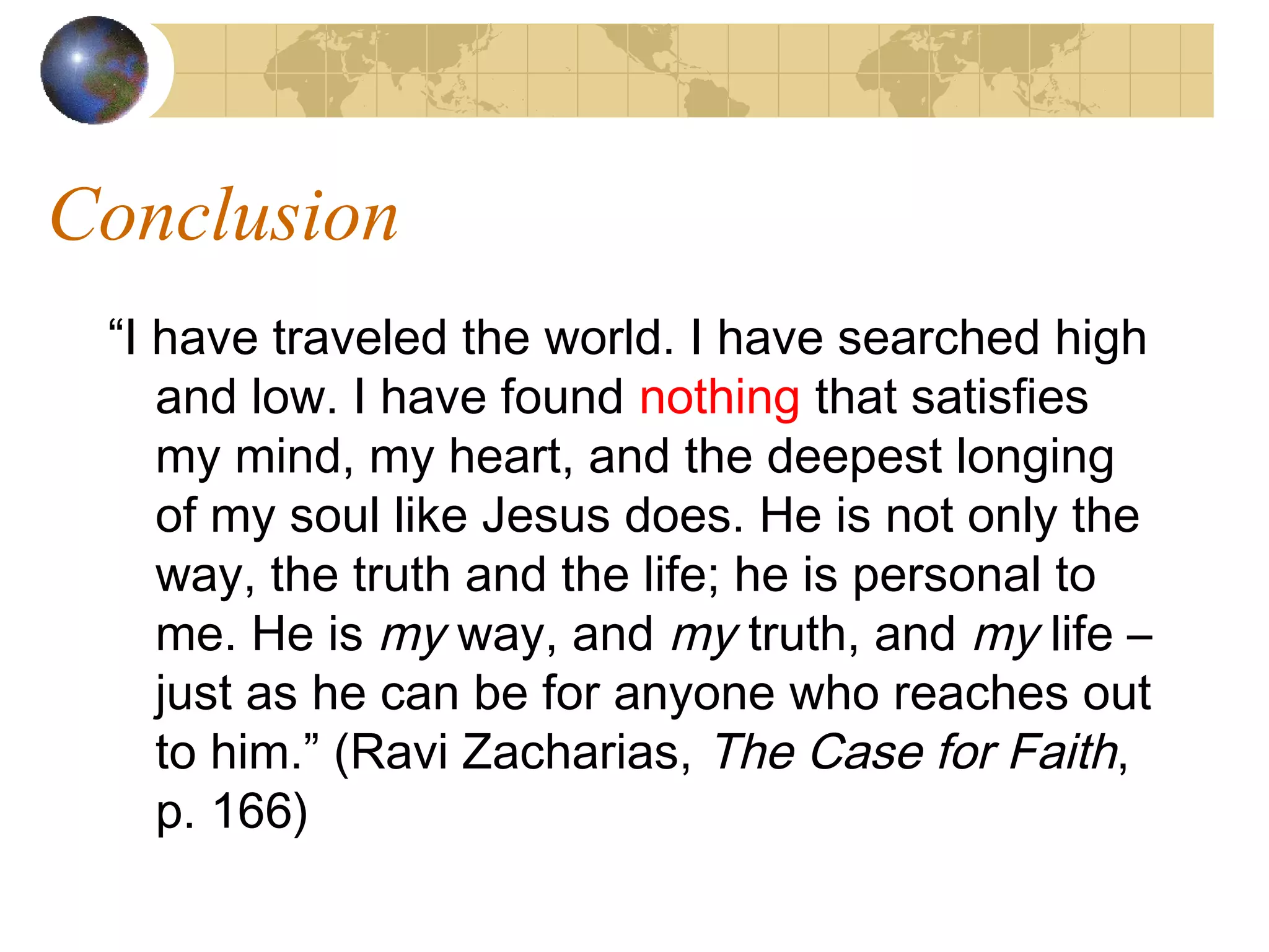 Conclusion
 “I have traveled the world. I have searched high
    and low. I have found nothing that satisfies
    my mind, my heart, and the deepest longing
    of my soul like Jesus does. He is not only the
    way, the truth and the life; he is personal to
    me. He is my way, and my truth, and my life –
    just as he can be for anyone who reaches out
    to him.” (Ravi Zacharias, The Case for Faith,
    p. 166)
 