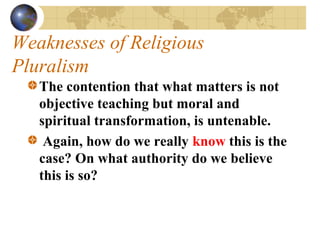 Weaknesses of Religious
Pluralism
   The contention that what matters is not
   objective teaching but moral and
   spiritual transformation, is untenable.
    Again, how do we really know this is the
   case? On what authority do we believe
   this is so?
 