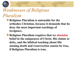 Weaknesses of Religious
Pluralism
   Religious Pluralism is untenable for the
   orthodox Christian, because it demands that he
   deny the most important teachings of
   Scripture. 
   Religious Pluralism requires that we abandon
   belief in the uniqueness of Christ. His claims to
   deity, and the biblical teaching about His
   atoning death and resurrection cannot be true,
   if Religious Pluralism is true.
 