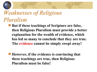 Weaknesses of Religious
Pluralism
   But if these teachings of Scripture are false,
   then Religious Pluralism must provide a better
   explanation for the wealth of evidence, which
   has led so many to conclude that they are true.
   The evidence cannot be simply swept away!

   However, if the evidence is convincing that
   these teachings are true, then Religious
   Pluralism must be false!
 
