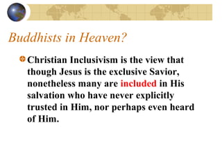 Buddhists in Heaven?
   Christian Inclusivism is the view that
   though Jesus is the exclusive Savior,
   nonetheless many are included in His
   salvation who have never explicitly
   trusted in Him, nor perhaps even heard
   of Him.
 