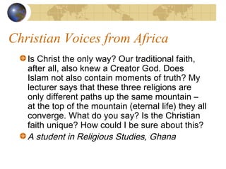 Christian Voices from Africa
   Is Christ the only way? Our traditional faith,
   after all, also knew a Creator God. Does
   Islam not also contain moments of truth? My
   lecturer says that these three religions are
   only different paths up the same mountain –
   at the top of the mountain (eternal life) they all
   converge. What do you say? Is the Christian
   faith unique? How could I be sure about this?
   A student in Religious Studies, Ghana
 